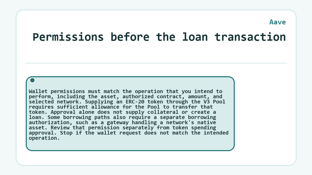 Permissions before the loan transaction: Wallet permissions must match the operation that you intend to perform, including the asset, authorized contract, amount, and selected network. Supplying an ERC-20 token through the V3 Pool requires sufficient allowance for the Pool to transfer that token. Approval alone does not supply collateral or create a loan. Some borrowing paths also require a separate borrowing authorization, such as a gateway handling a network's native asset. Review that permission separately from token spending approval. Stop if the wallet request does not match the intended operation.